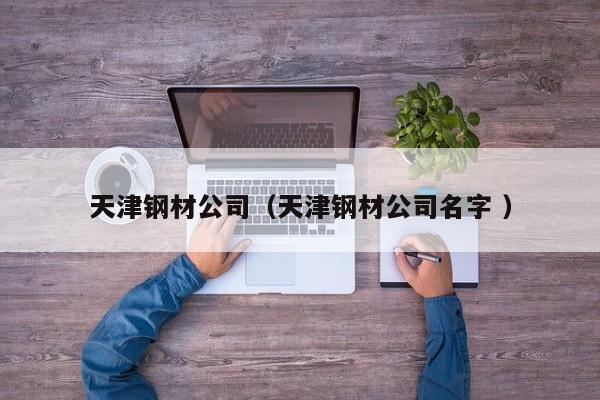 天津鋼材公司（天津鋼材公司名字 ）